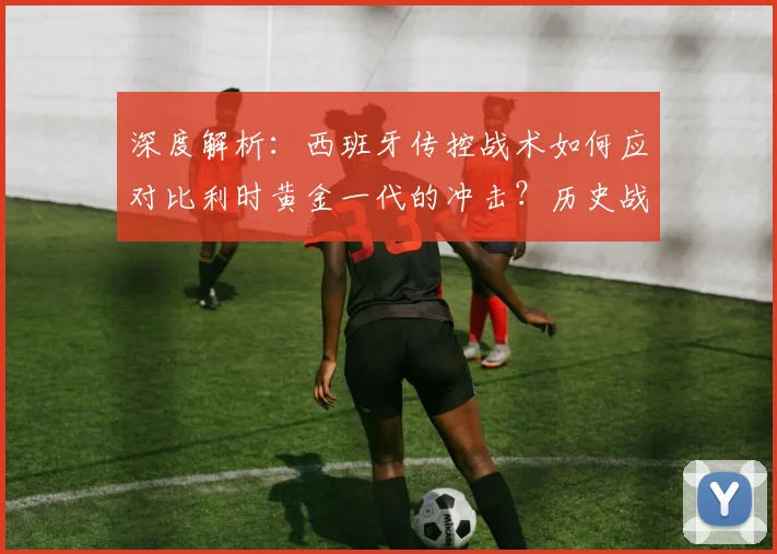 深度解析：西班牙传控战术如何应对比利时黄金一代的冲击？历史战绩与实战策略全解读