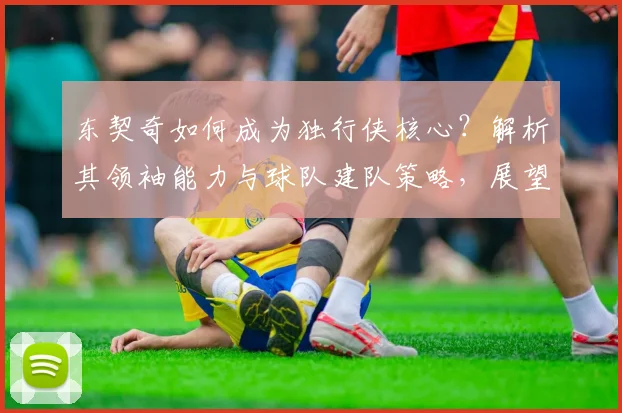 东契奇如何成为独行侠核心？解析其领袖能力与球队建队策略，展望独行侠未来