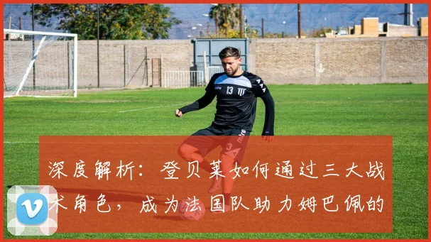 深度解析：登贝莱如何通过三大战术角色，成为法国队助力姆巴佩的关键先生