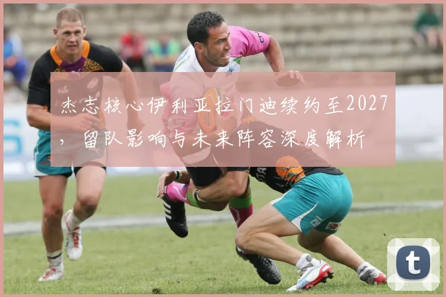 杰志核心伊利亚拉门迪续约至2027，留队影响与未来阵容深度解析