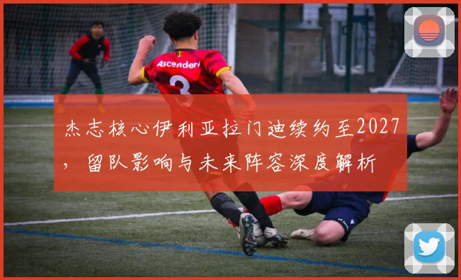 杰志核心伊利亚拉门迪续约至2027,留队影响与未来阵容深度解析