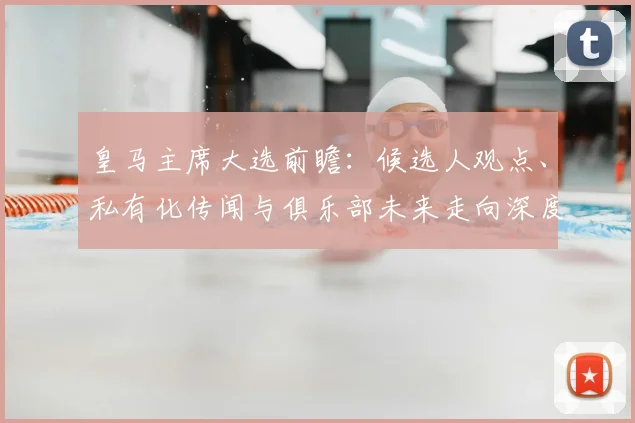 皇马主席大选前瞻:候选人观点、私有化传闻与俱乐部未来走向深度解析