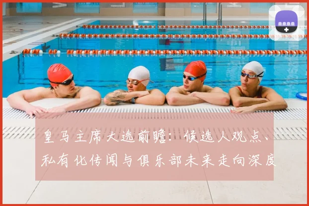 皇马主席大选前瞻：候选人观点、私有化传闻与俱乐部未来走向深度解析