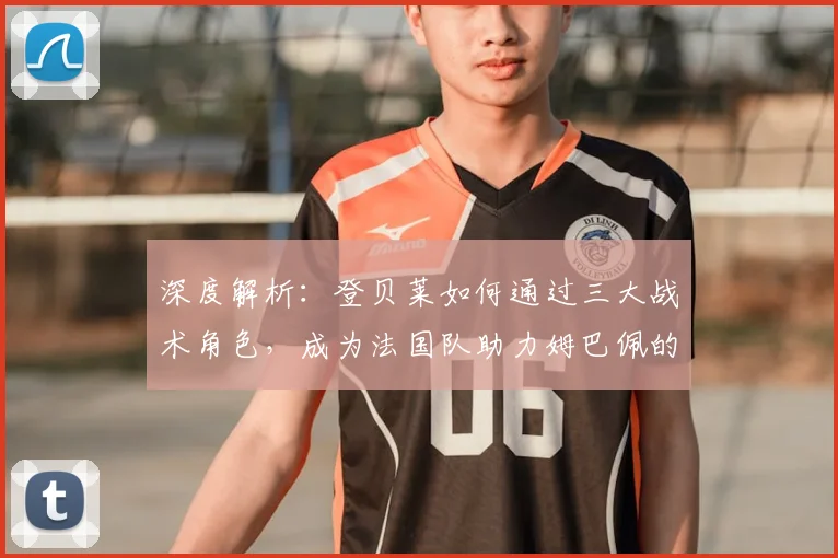 深度解析:登贝莱如何通过三大战术角色,成为法国队助力姆巴佩的关键先生