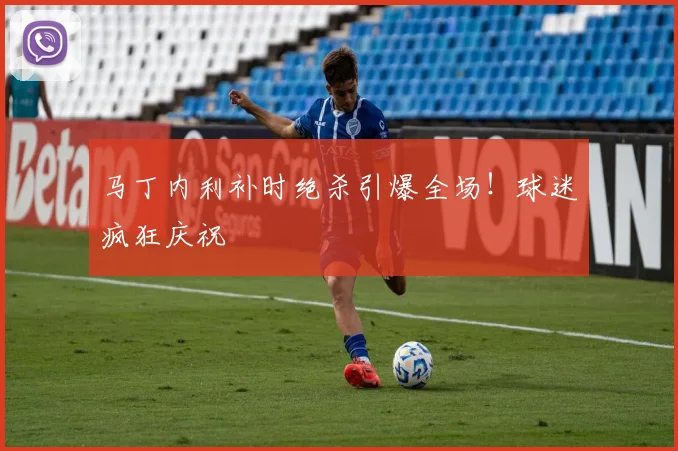 马丁内利补时绝杀引爆全场！球迷疯狂庆祝