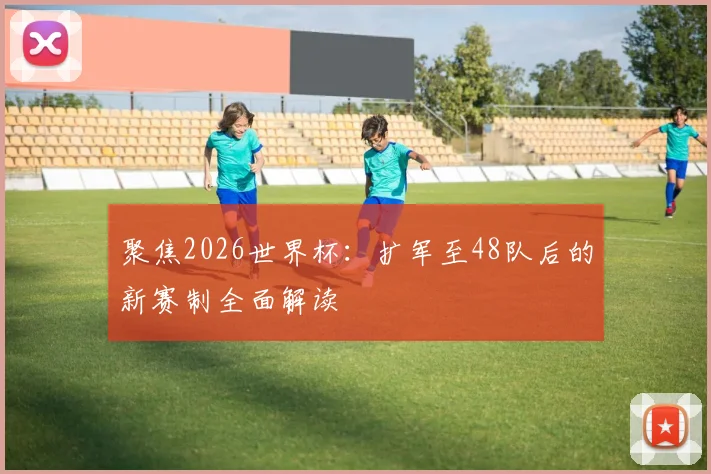 聚焦2026世界杯：扩军至48队后的新赛制全面解读