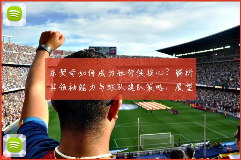 东契奇如何成为独行侠核心？解析其领袖能力与球队建队策略，展望独行侠未来