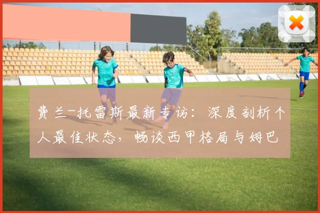 费兰-托雷斯最新专访：深度剖析个人最佳状态，畅谈西甲格局与姆巴佩转会影响